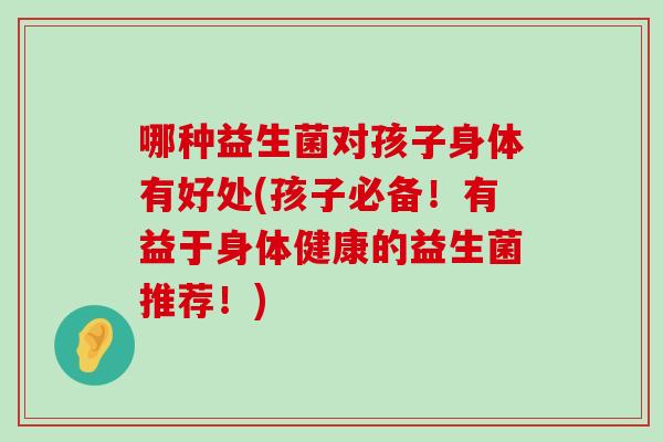 哪种益生菌对孩子身体有好处(孩子必备！有益于身体健康的益生菌推荐！)