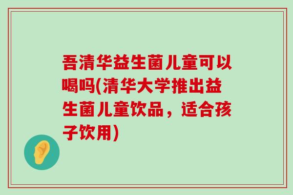 吾清华益生菌儿童可以喝吗(清华大学推出益生菌儿童饮品，适合孩子饮用)