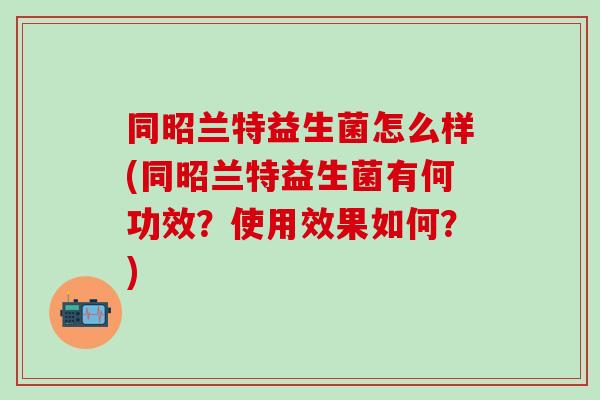 同昭兰特益生菌怎么样(同昭兰特益生菌有何功效？使用效果如何？)