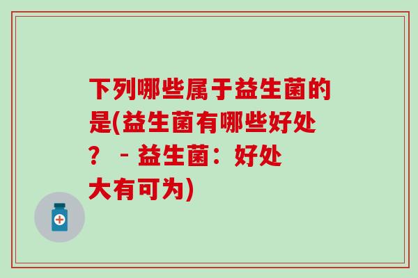 下列哪些属于益生菌的是(益生菌有哪些好处？ - 益生菌：好处大有可为)