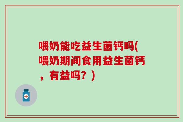 喂奶能吃益生菌钙吗(喂奶期间食用益生菌钙，有益吗？)