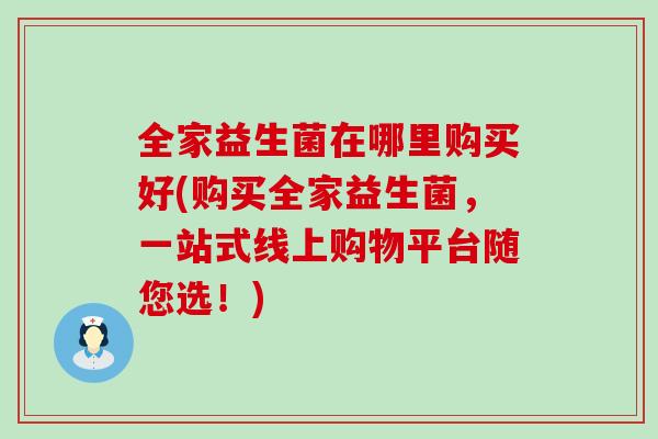 全家益生菌在哪里购买好(购买全家益生菌,一站式线上购物平台随您选!) 全家益生菌在哪里购买好(购买全家益生菌,一站式线上购物平台随您选!)