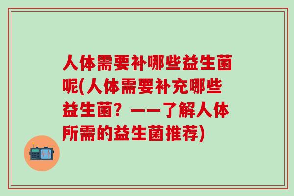 人体需要补哪些益生菌呢(人体需要补充哪些益生菌？——了解人体所需的益生菌推荐)