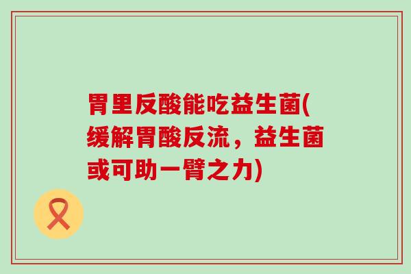 胃里反酸能吃益生菌(缓解胃酸反流,益生菌或可助一臂之力) 胃里反酸能吃益生菌(缓解胃酸反流,益生菌或可助一臂之力)
