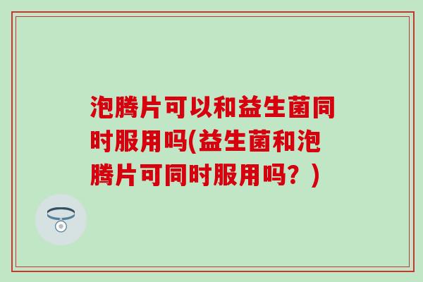 泡腾片可以和益生菌同时服用吗(益生菌和泡腾片可同时服用吗？)