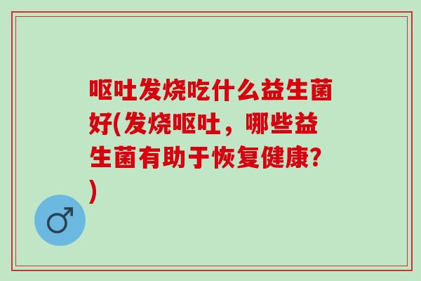 呕吐发烧吃什么益生菌好(发烧呕吐，哪些益生菌有助于恢复健康？)
