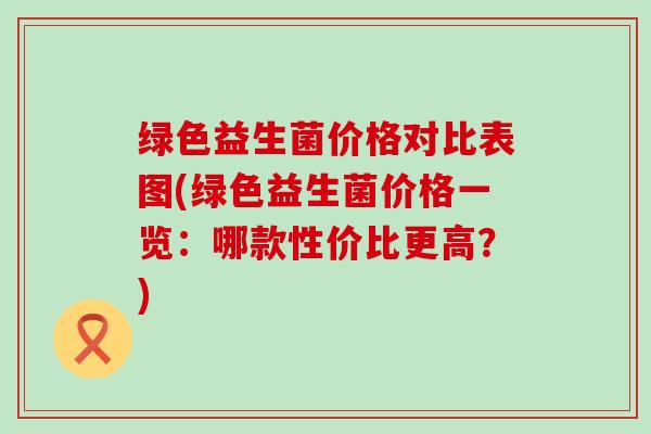 绿色益生菌价格对比表图(绿色益生菌价格一览：哪款性价比更高？)