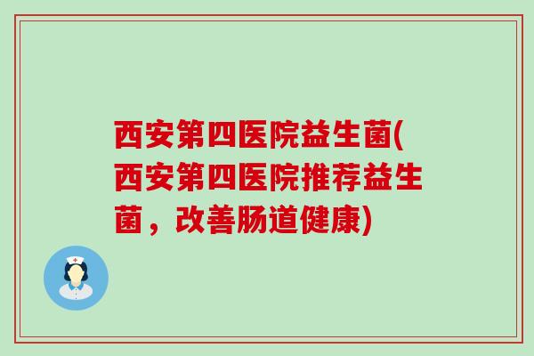 西安第四医院益生菌(西安第四医院推荐益生菌，改善肠道健康)