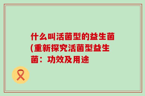 什么叫活菌型的益生菌(重新探究活菌型益生菌：功效及用途