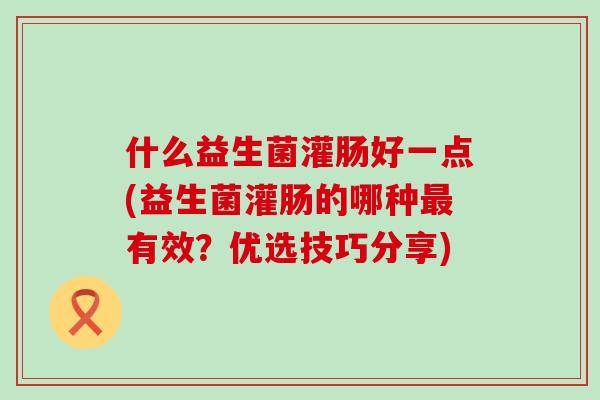 什么益生菌灌肠好一点(益生菌灌肠的哪种最有效？优选技巧分享)