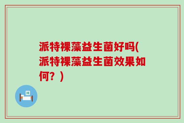 派特裸藻益生菌好吗(派特裸藻益生菌效果如何？)