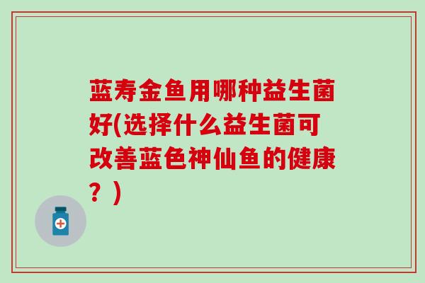蓝寿金鱼用哪种益生菌好(选择什么益生菌可改善蓝色神仙鱼的健康？)