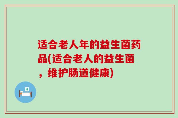 适合老人年的益生菌药品(适合老人的益生菌,维护肠道健康) 适合老人年的益生菌药品(适合老人的益生菌,维护肠道健康)