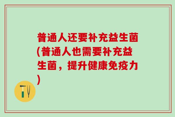 普通人还要补充益生菌(普通人也需要补充益生菌，提升健康免疫力)