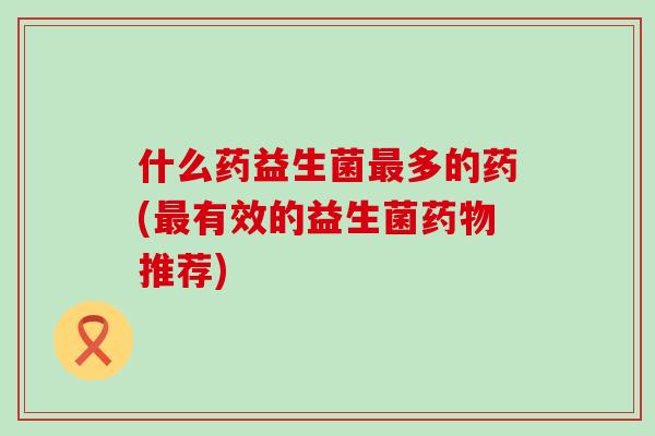 什么药益生菌最多的药(最有效的益生菌药物推荐)