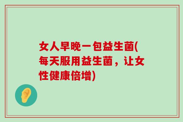 女人早晚一包益生菌(每天服用益生菌，让女性健康倍增)
