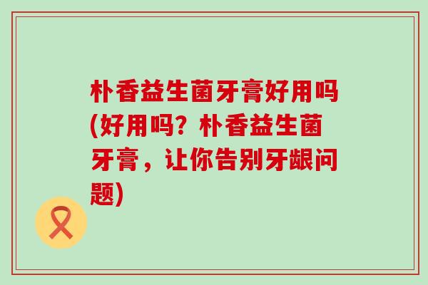 朴香益生菌牙膏好用吗(好用吗？朴香益生菌牙膏，让你告别牙龈问题)
