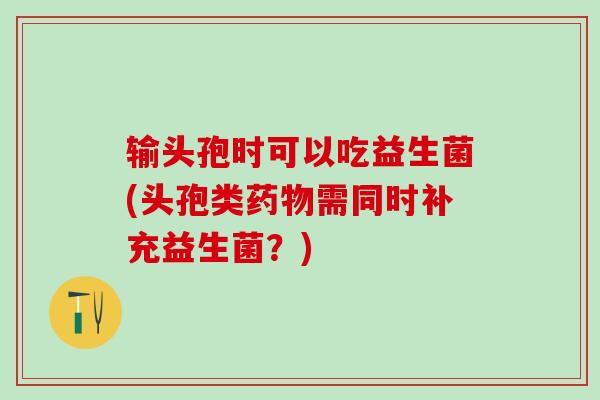 输头孢时可以吃益生菌(头孢类药物需同时补充益生菌？)