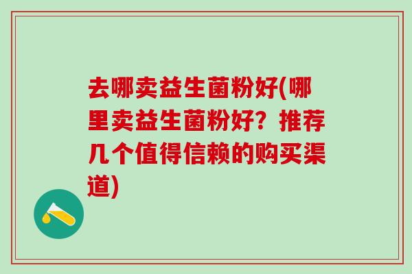 去哪卖益生菌粉好(哪里卖益生菌粉好?推荐几个值得信赖的购买渠道) 去哪卖益生菌粉好(哪里卖益生菌粉好?推荐几个值得信赖的购买渠道)