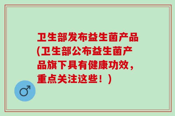 卫生部发布益生菌产品(卫生部公布益生菌产品旗下具有健康功效，重点关注这些！)