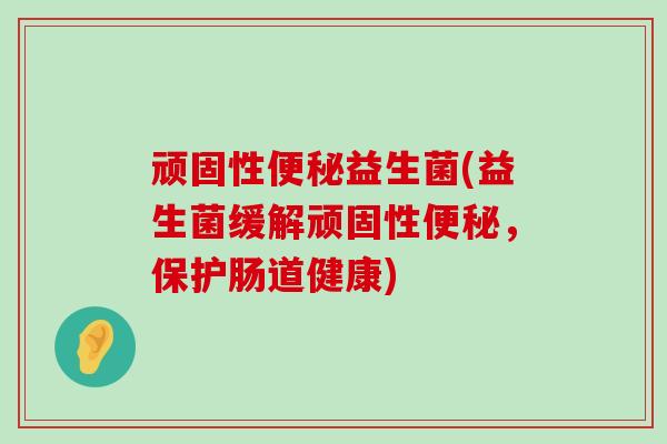 顽固性便秘益生菌(益生菌缓解顽固性便秘，保护肠道健康)