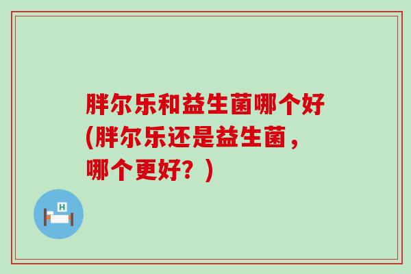 胖尔乐和益生菌哪个好(胖尔乐还是益生菌，哪个更好？)