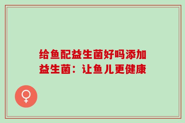 给鱼配益生菌好吗添加益生菌:让鱼儿更健康 给鱼配益生菌好吗添加益生菌:让鱼儿更健康