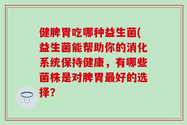 健脾胃吃哪种益生菌(益生菌能帮助你的消化系统保持健康,有哪些菌株是对脾胃好的选择? 健脾胃吃哪种益生菌(益生菌能帮助你的消化系统保持健康,有哪些菌株是对脾胃好的选择?