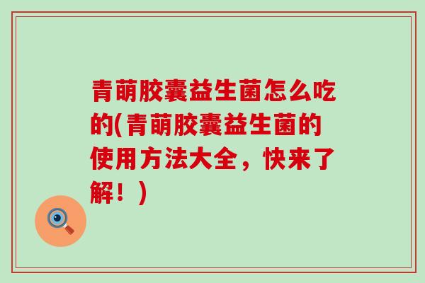 青萌胶囊益生菌怎么吃的(青萌胶囊益生菌的使用方法大全，快来了解！)