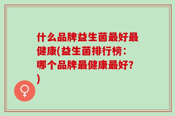 什么品牌益生菌最好最健康(益生菌排行榜：哪个品牌最健康最好？)