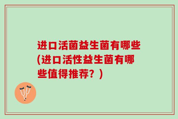 进口活菌益生菌有哪些(进口活性益生菌有哪些值得推荐？)