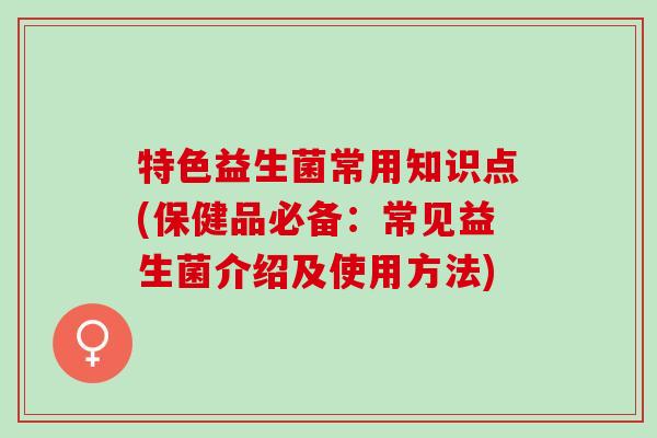 特色益生菌常用知识点(保健品必备：常见益生菌介绍及使用方法)