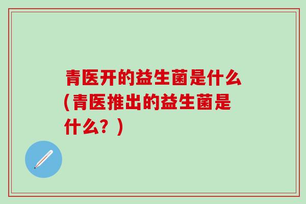 青医开的益生菌是什么(青医推出的益生菌是什么？)