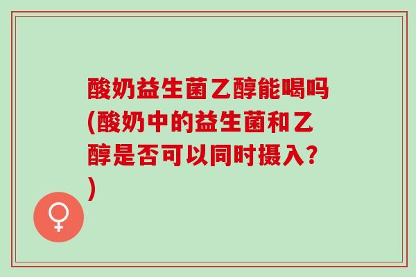酸奶益生菌乙醇能喝吗(酸奶中的益生菌和乙醇是否可以同时摄入？)