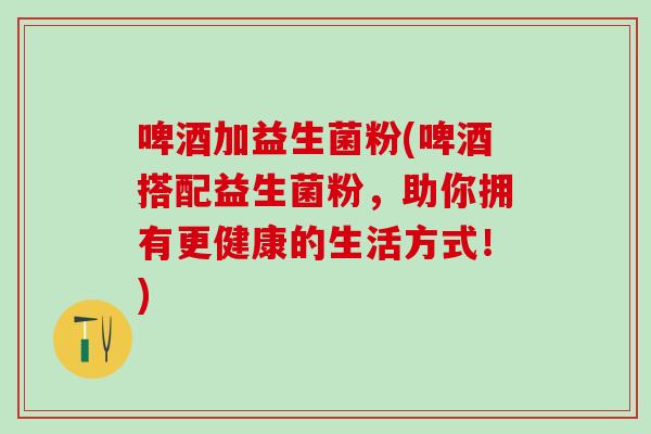 啤酒加益生菌粉(啤酒搭配益生菌粉，助你拥有更健康的生活方式！)