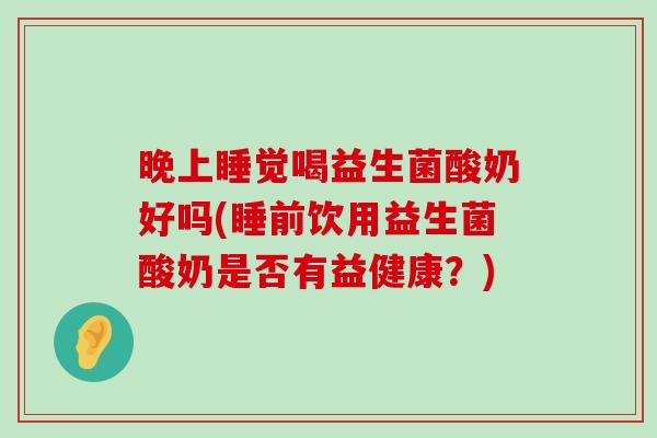 晚上睡觉喝益生菌酸奶好吗(睡前饮用益生菌酸奶是否有益健康？)
