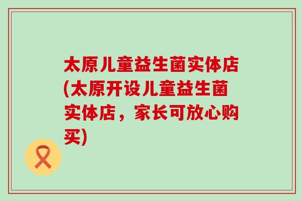 太原儿童益生菌实体店(太原开设儿童益生菌实体店，家长可放心购买)