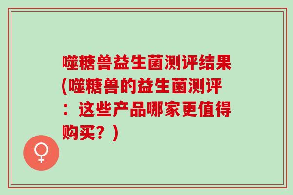 噬糖兽益生菌测评结果(噬糖兽的益生菌测评：这些产品哪家更值得购买？)