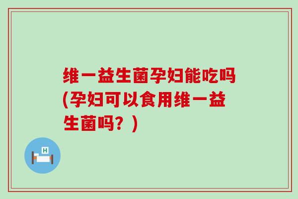 维一益生菌孕妇能吃吗(孕妇可以食用维一益生菌吗？)