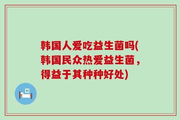 韩国人爱吃益生菌吗(韩国民众热爱益生菌，得益于其种种好处)