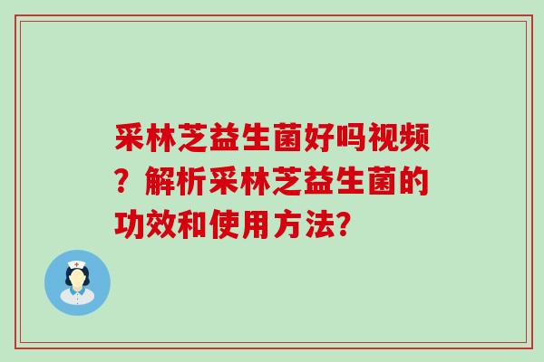 采林芝益生菌好吗视频?解析采林芝益生菌的功效和使用方法? 采林芝益生菌好吗视频?解析采林芝益生菌的功效和使用方法?