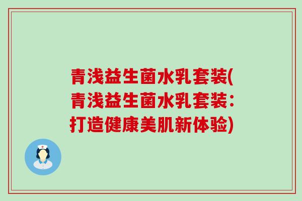青浅益生菌水乳套装(青浅益生菌水乳套装:打造健康美肌新体验) 青浅益生菌水乳套装(青浅益生菌水乳套装:打造健康美肌新体验)