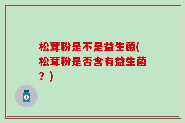 松茸粉是不是益生菌(松茸粉是否含有益生菌？)
