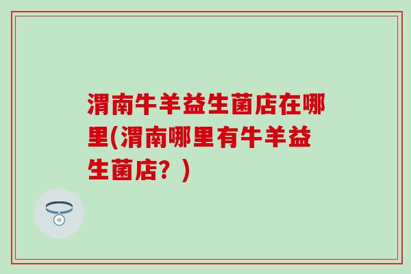 渭南牛羊益生菌店在哪里(渭南哪里有牛羊益生菌店？)