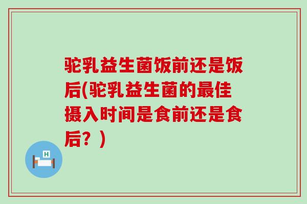 驼乳益生菌饭前还是饭后(驼乳益生菌的最佳摄入时间是食前还是食后？)