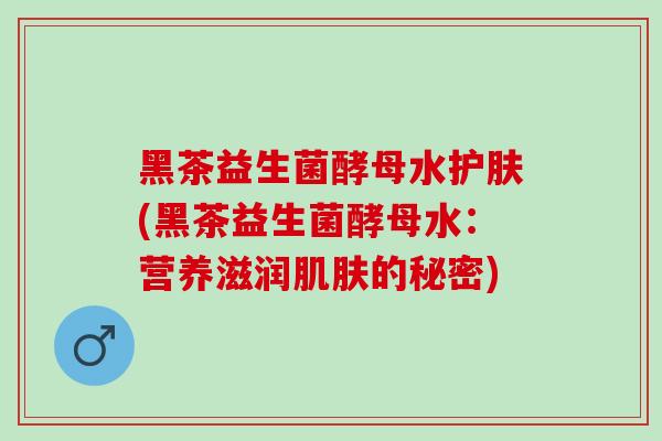 黑茶益生菌酵母水护肤(黑茶益生菌酵母水：营养滋润肌肤的秘密)