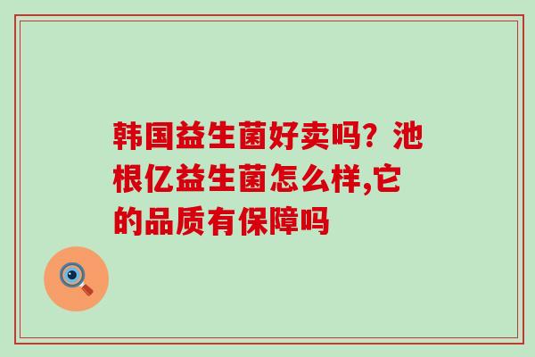 韩国益生菌好卖吗？池根亿益生菌怎么样,它的品质有保障吗