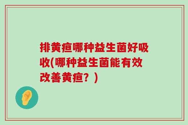 排黄疸哪种益生菌好吸收(哪种益生菌能有效改善黄疸？)