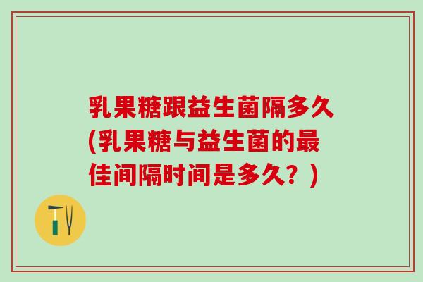 乳果糖跟益生菌隔多久(乳果糖与益生菌的佳间隔时间是多久?) 乳果糖跟益生菌隔多久(乳果糖与益生菌的佳间隔时间是多久?)