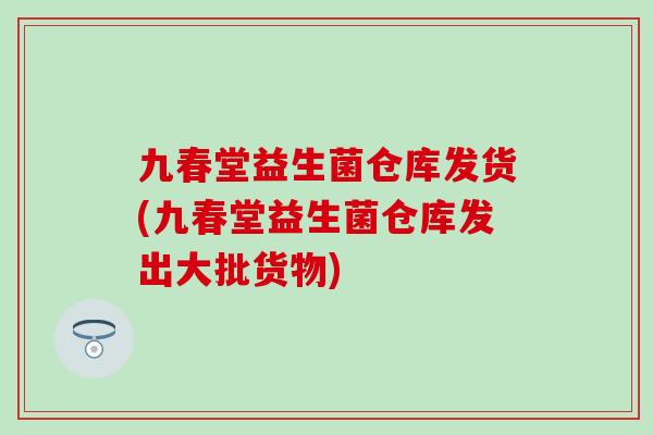 九春堂益生菌仓库发货(九春堂益生菌仓库发出大批货物)
